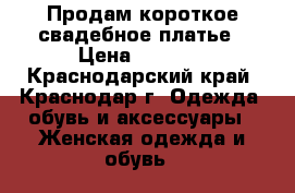 Продам короткое свадебное платье › Цена ­ 2 500 - Краснодарский край, Краснодар г. Одежда, обувь и аксессуары » Женская одежда и обувь   